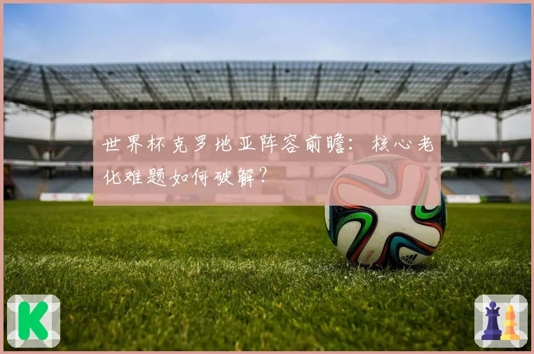 世界杯克罗地亚阵容前瞻：核心老化难题如何破解？
