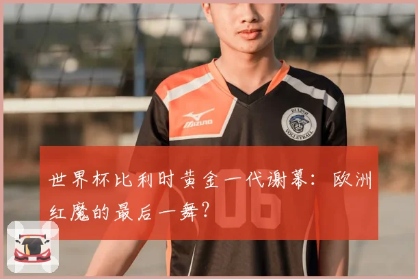 世界杯比利时黄金一代谢幕：欧洲红魔的最后一舞？