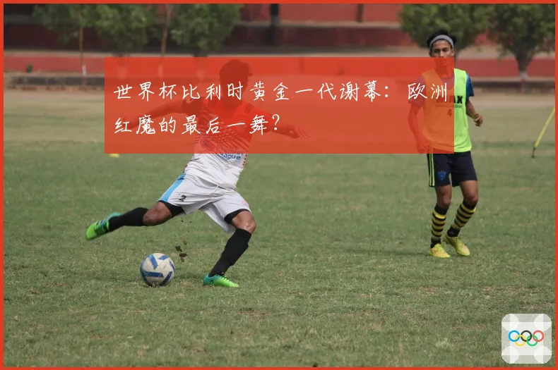 世界杯比利时黄金一代谢幕：欧洲红魔的最后一舞？
