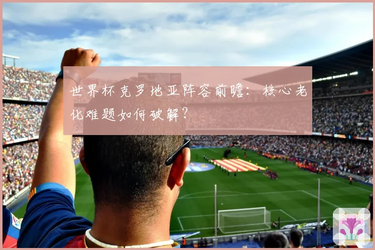世界杯克罗地亚阵容前瞻：核心老化难题如何破解？
